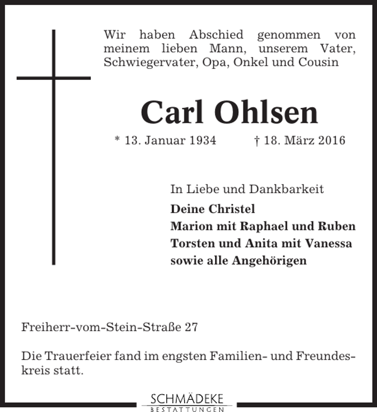 <p>Wir haben Abschied genommen von<br />meinem lieben Mann, unserem Vater,<br />Schwiegervater, Opa, Onkel und Cousin</p><p>Carl Ohlsen<br />* 13. Januar 1934</p><p>† 18. März 2016</p><p>In Liebe und Dankbarkeit<br />Deine Christel<br />Marion mit Raphael und Ruben<br />Torsten und Anita mit Vanessa<br />sowie alle Angehörigen</p><p>Freiherr-vom-Stein-Straße 27<br />Die Trauerfeier fand im engsten Familien- und Freundeskreis statt.</p>