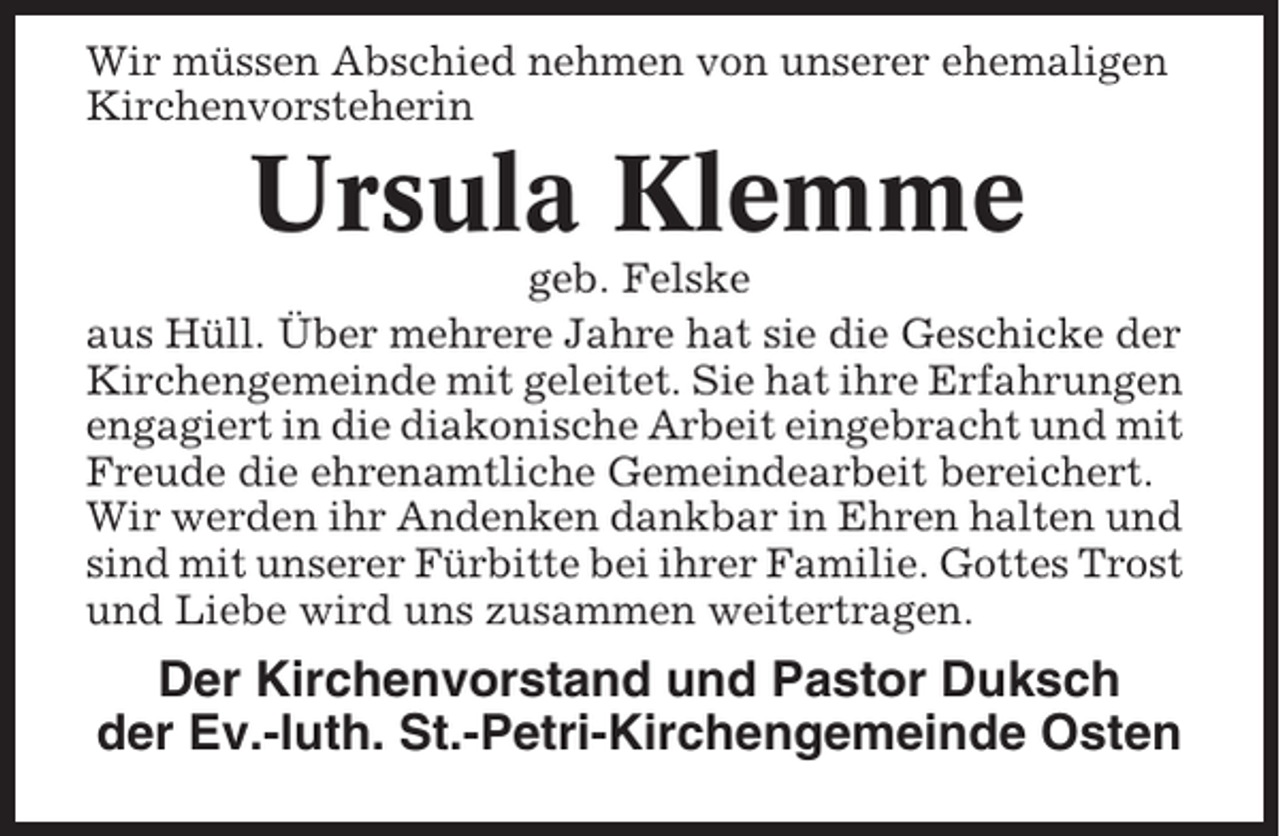 <p>Wir müssen Abschied nehmen von unserer ehemaligen<br />Kirchenvorsteherin</p><p>Ursula Klemme<br />geb. Felske<br />aus Hüll. Über mehrere Jahre hat sie die Geschicke der<br />Kirchengemeinde mit geleitet. Sie hat ihre Erfahrungen<br />engagiert in die diakonische Arbeit eingebracht und mit<br />Freude die ehrenamtliche Gemeindearbeit bereichert.<br />Wir werden ihr Andenken dankbar in Ehren halten und<br />sind mit unserer Fürbitte bei ihrer Familie. Gottes Trost<br />und Liebe wird uns zusammen weitertragen.</p><p>Der Kirchenvorstand und Pastor Duksch<br />der Ev.-luth. St.-Petri-Kirchengemeinde Osten</p>