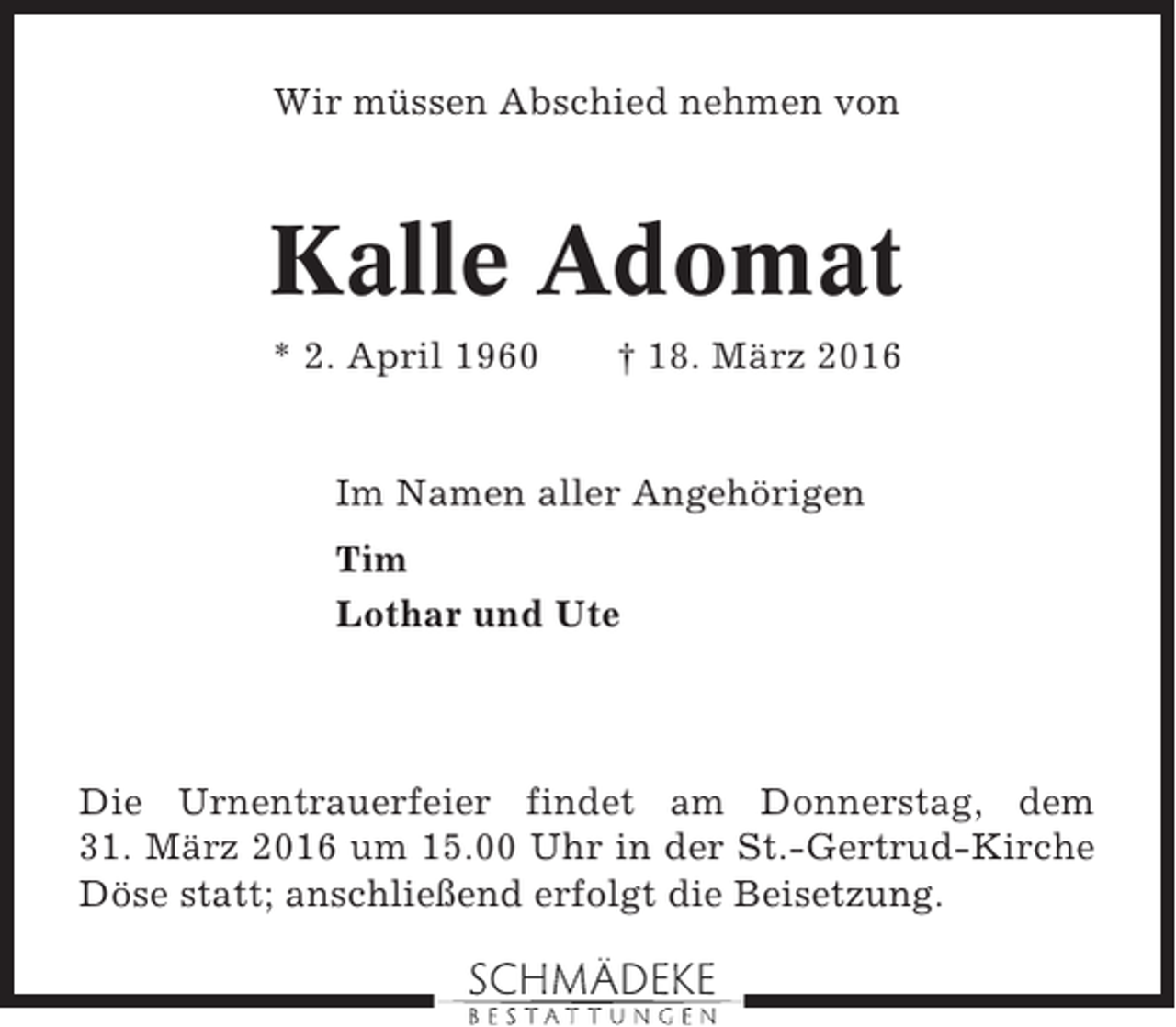 <p>Wir müssen Abschied nehmen von</p><p>Kalle Adomat<br />* 2. April 1960</p><p>† 18. März 2016</p><p>Im Namen aller Angehörigen<br />Tim<br />Lothar und Ute</p><p>Die Urnentrauerfeier findet am Donnerstag, dem<br />31. März 2016 um 15.00 Uhr in der St.-Gertrud-Kirche<br />Döse statt; anschließend erfolgt die Beisetzung.</p>