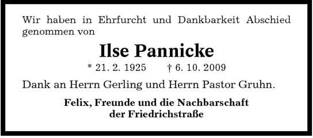 <p>Wir haben in Ehrfurcht und Dankbarkeit Abschied genommen von</p><p>Ilse Pannicke<br />* 21. 2. 1925 † 6. 10. 2009</p><p>Dank an Herrn Gerling und Herrn Pastor Gruhn.<br />Felix, Freunde und die Nachbarschaft der Friedrichstraße</p>