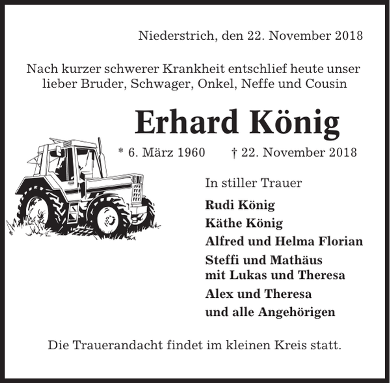 <p>Niederstrich, den 22. November 2018<br />Nach kurzer schwerer Krankheit entschlief heute unser<br />lieber Bruder, Schwager, Onkel, Neffe und Cousin</p><p>Erhard König<br />* 6. März 1960</p><p>† 22. November 2018</p><p>In stiller Trauer<br />Rudi König<br />Käthe König<br />Alfred und Helma Florian<br />Steffi und Mathäus<br />mit Lukas und Theresa<br />Alex und Theresa<br />und alle Angehörigen<br />Die Trauerandacht findet im kleinen Kreis statt.</p>