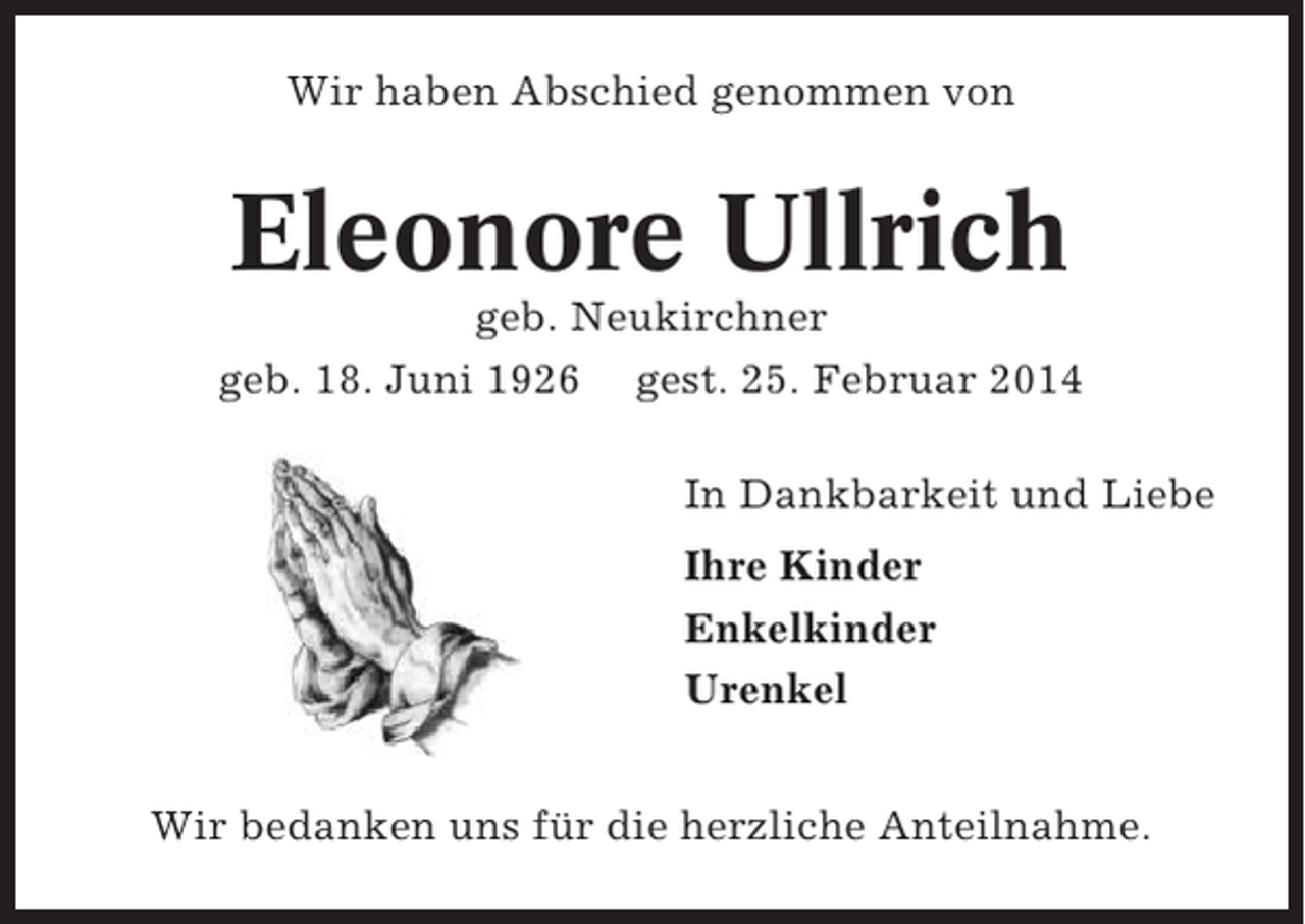 <p>Wir haben Abschied genommen von</p><p>Eleonore Ullrich<br />geb. Neukirchner<br />geb. 18. Juni 1926 gest. 25. Februar 2014<br />In Dankbarkeit und Liebe<br />Ihre Kinder<br />Enkelkinder<br />Urenkel<br />Wir bedanken uns für die herzliche Anteilnahme.</p>