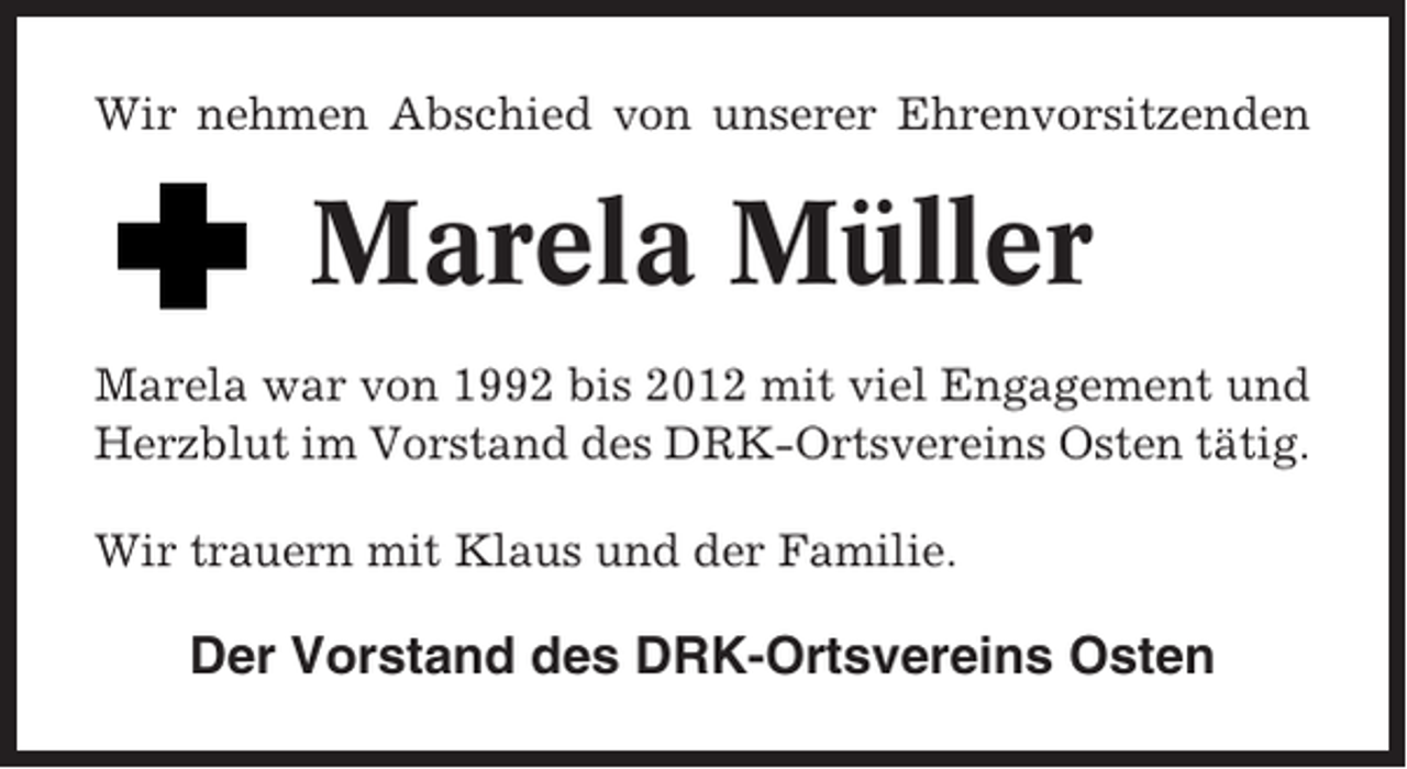 <p>Wir nehmen Abschied von unserer Ehrenvorsitzenden</p><p>Marela Müller<br />Marela war von 1992 bis 2012 mit viel Engagement und<br />Herzblut im Vorstand des DRK-Ortsvereins Osten tätig.<br />Wir trauern mit Klaus und der Familie.</p><p>Der Vorstand des DRK-Ortsvereins Osten</p>