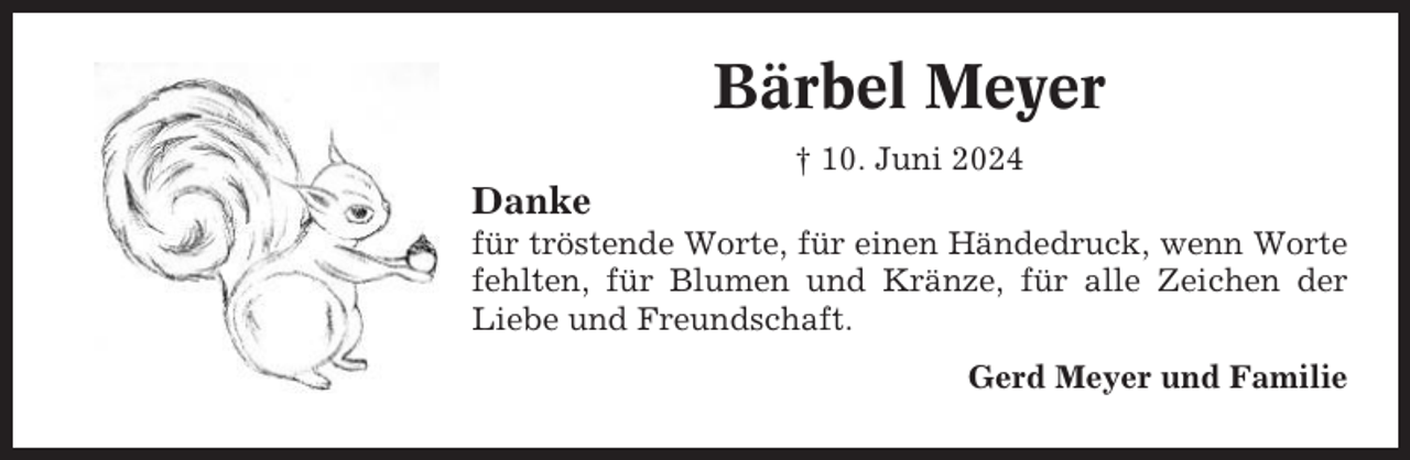 <p>Bärbel Meyer<br />† 10. Juni 2024</p><p>Danke<br />für tröstende Worte, für einen Händedruck, wenn Worte<br />fehlten, für Blumen und Kränze, für alle Zeichen der<br />Liebe und Freundschaft.<br />Gerd Meyer und Familie</p>