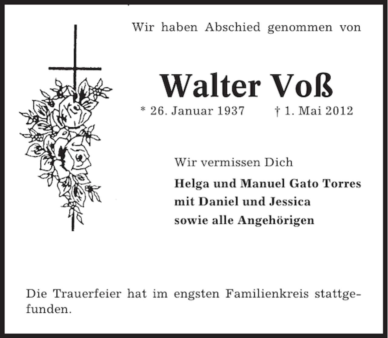 <p>Wir haben Abschied genommen von</p><p>Walter Voß<br />* 26. Januar 1937</p><p>† 1. Mai 2012</p><p>Wir vermissen Dich<br />Helga und Manuel Gato Torres<br />mit Daniel und Jessica<br />sowie alle Angehörigen</p><p>Die Trauerfeier hat im engsten Familienkreis stattgefunden.</p>