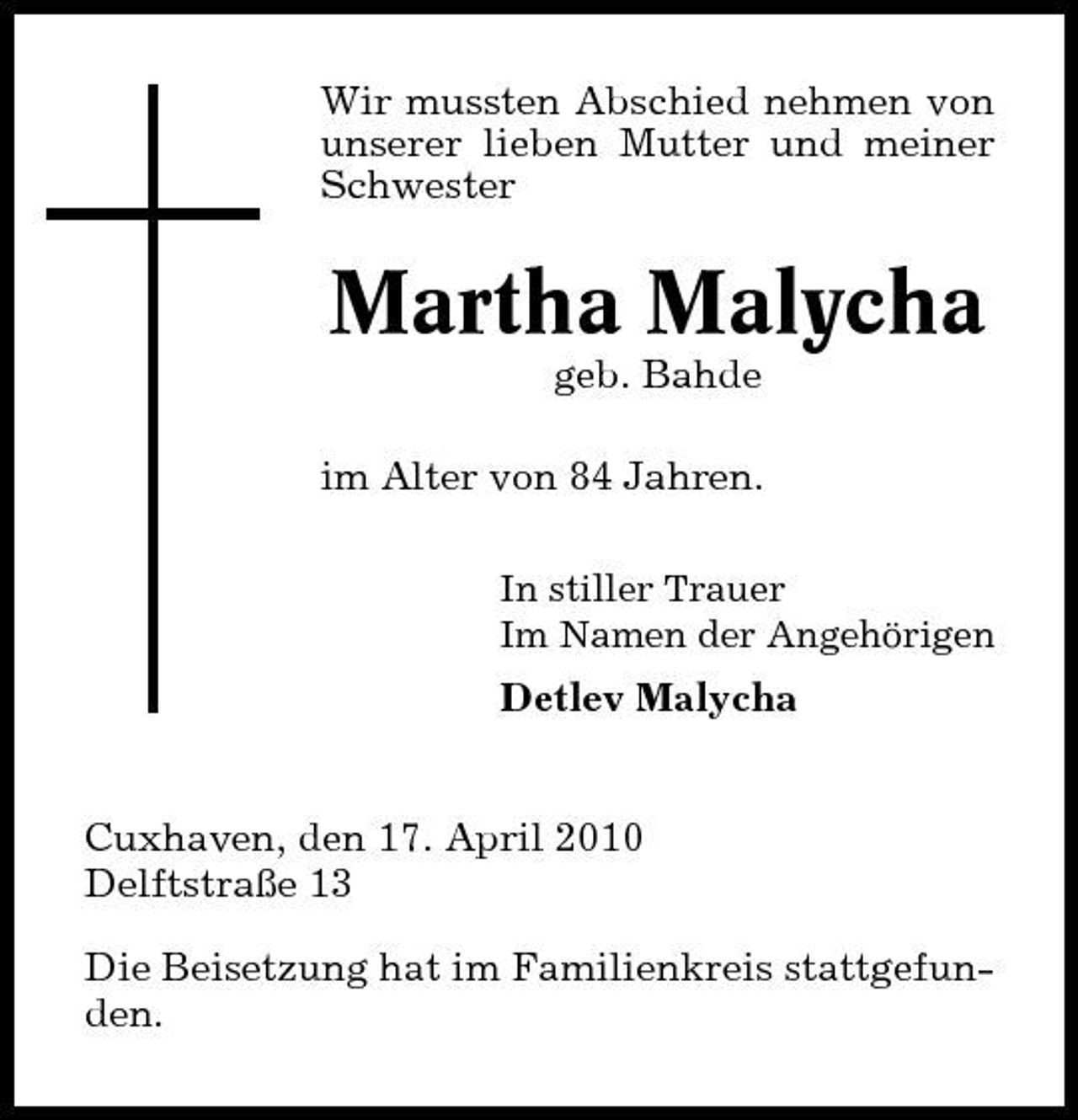 <p>Wir mussten Abschied nehmen von unserer lieben Mutter und meiner Schwester</p><p>Martha Malycha<br />geb. Bahde im Alter von 84 Jahren.<br />In stiller Trauer Im Namen der Angehörigen</p><p>Detlev Malycha</p><p>Cuxhaven, den 17. April 2010 Delftstraße 13 Die Beisetzung hat im Familienkreis stattgefunden.</p>