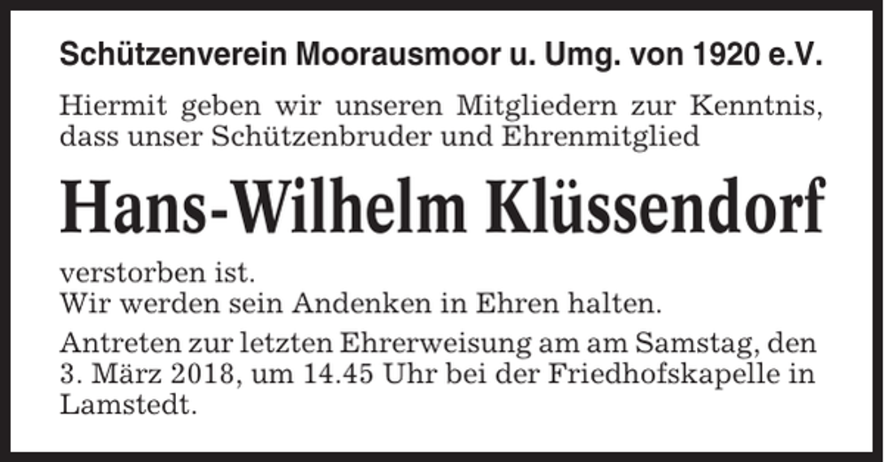 <p>Schützenverein Moorausmoor u. Umg. von 1920 e.V.<br />Hiermit geben wir unseren Mitgliedern zur Kenntnis,<br />dass unser Schützenbruder und Ehrenmitglied</p><p>Hans-Wilhelm Klüssendorf<br />verstorben ist.<br />Wir werden sein Andenken in Ehren halten.<br />Antreten zur letzten Ehrerweisung am am Samstag, den<br />3. März 2018, um 14.45 Uhr bei der Friedhofskapelle in<br />Lamstedt.</p>