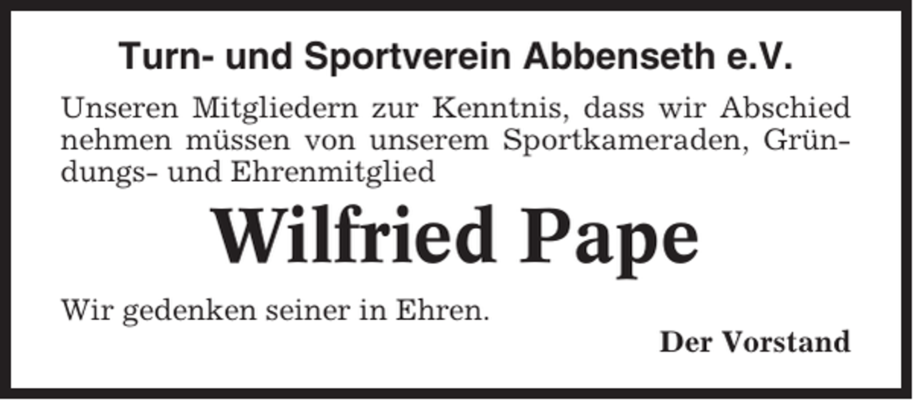<p>Turn- und Sportverein Abbenseth e.V.<br />Unseren Mitgliedern zur Kenntnis, dass wir Abschied<br />nehmen müssen von unserem Sportkameraden, Gründungs- und Ehrenmitglied</p><p>Wilfried Pape<br />Wir gedenken seiner in Ehren.<br />Der Vorstand</p>