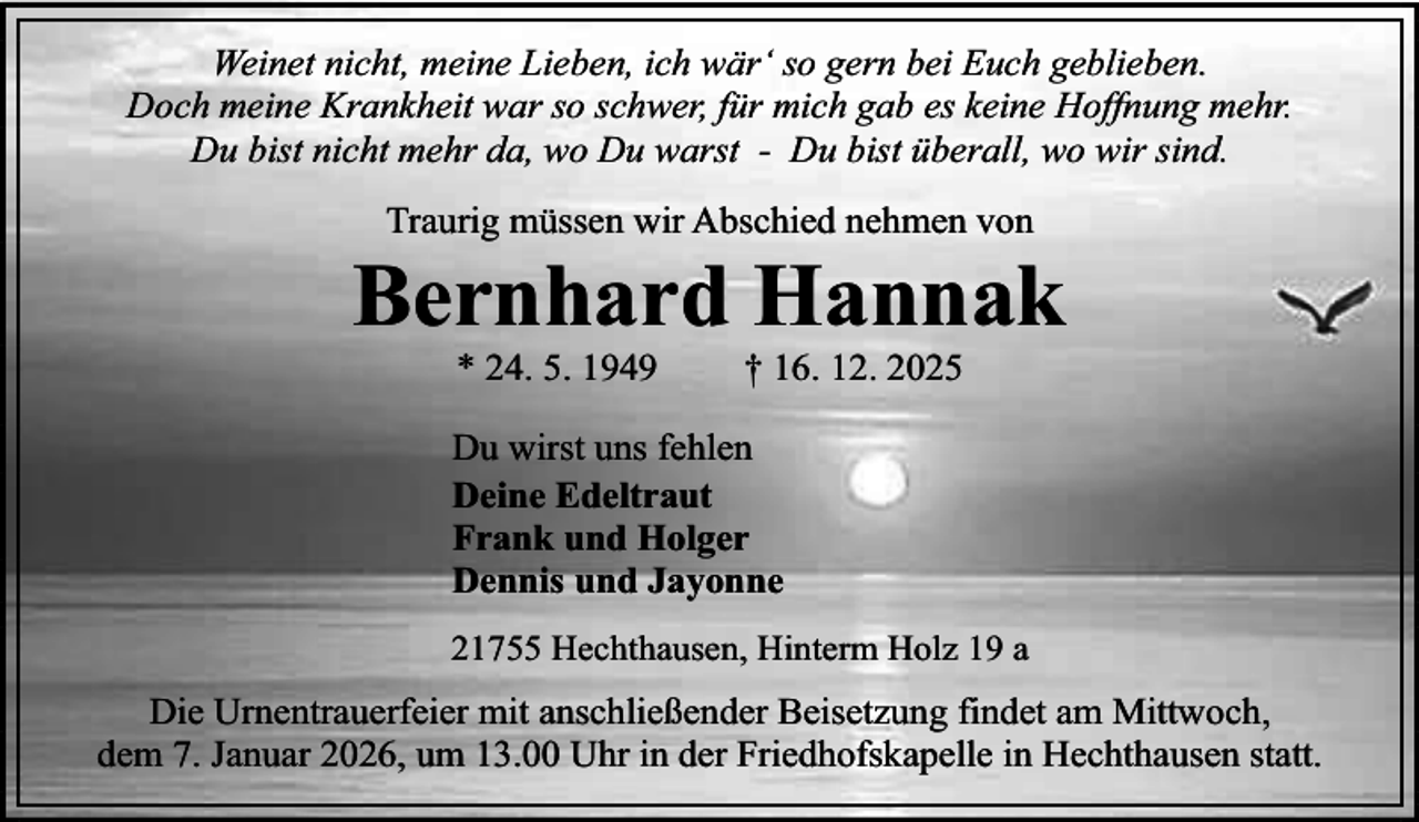 <p>Weinet nicht, meine Lieben, ich wär‘ so gern bei Euch geblieben.<br />Doch meine Krankheit war so schwer, für mich gab es keine Hoffnung mehr.<br />Du bist nicht mehr da, wo Du warst - Du bist überall, wo wir sind.<br />Traurig müssen wir Abschied nehmen von</p><p>Bernhard Hannak<br />* 24. 5. 1949</p><p>† 16. 12. 2025</p><p>Du wirst uns fehlen<br />Deine Edeltraut<br />Frank und Holger<br />Dennis und Jayonne<br />21755 Hechthausen, Hinterm Holz 19 a</p><p>Die Urnentrauerfeier mit anschließender Beisetzung findet am Mittwoch,<br />dem 7. Januar 2026, um 13.00 Uhr in der Friedhofskapelle in Hechthausen statt.</p>