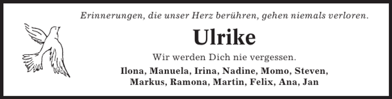 <p>Erinnerungen, die unser Herz berühren, gehen niemals verloren.</p><p>Ulrike<br />Wir werden Dich nie vergessen.<br />Ilona, Manuela, Irina, Nadine, Momo, Steven,<br />Markus, Ramona, Martin, Felix, Ana, Jan</p>
