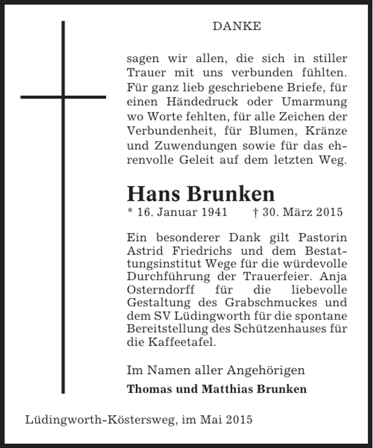 <p>DANKE<br />sagen wir allen, die sich in stiller<br />Trauer mit uns verbunden fühlten.<br />Für ganz lieb geschriebene Briefe, für<br />einen Händedruck oder Umarmung<br />wo Worte fehlten, für alle Zeichen der<br />Verbundenheit, für Blumen, Kränze<br />und Zuwendungen sowie für das ehrenvolle Geleit auf dem letzten Weg.</p><p>Hans Brunken<br />* 16. Januar 1941</p><p>† 30. März 2015</p><p>Ein besonderer Dank gilt Pastorin<br />Astrid Friedrichs und dem Bestattungsinstitut Wege für die würdevolle<br />Durchführung der Trauerfeier. Anja<br />Osterndorff<br />für<br />die<br />liebevolle<br />Gestaltung des Grabschmuckes und<br />dem SV Lüdingworth für die spontane<br />Bereitstellung des Schützenhauses für<br />die Kaffeetafel.</p><p>Im Namen aller Angehörigen<br />Thomas und Matthias Brunken<br />Lüdingworth-Köstersweg, im Mai 2015</p>