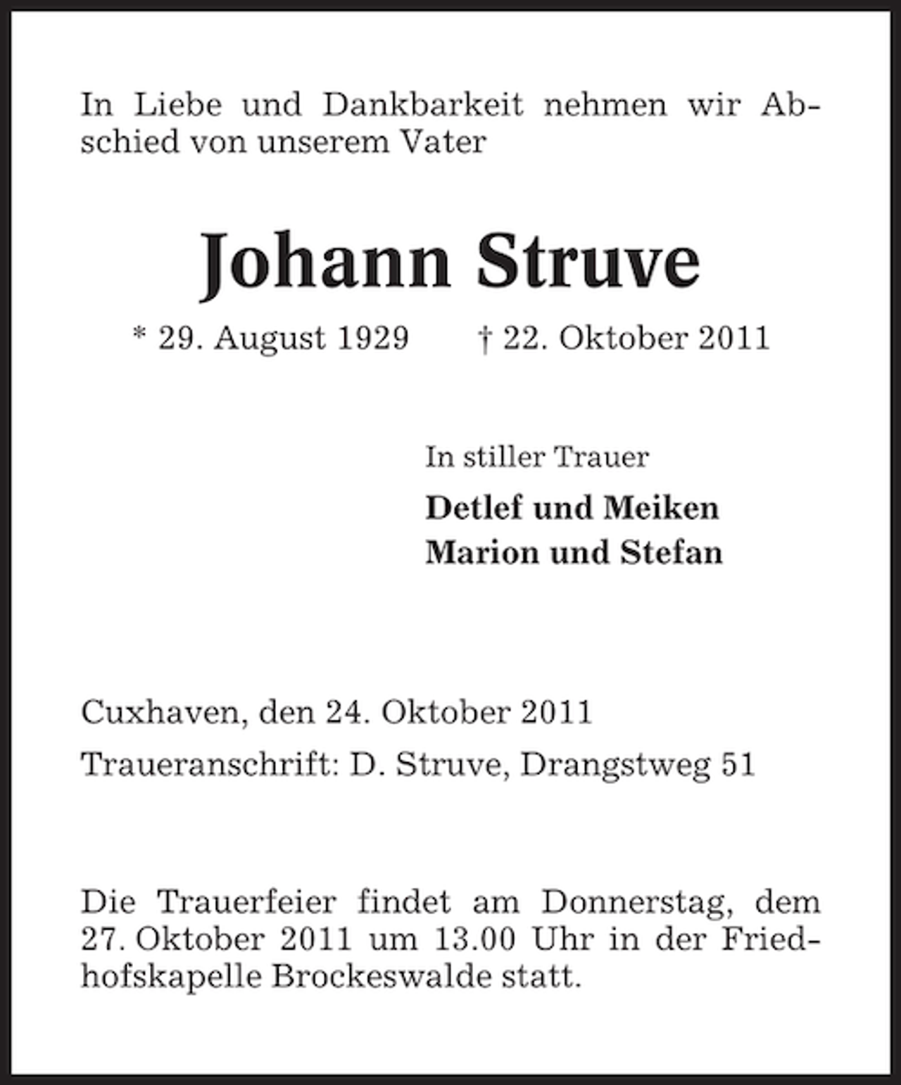 <p>In Liebe und Dankbarkeit nehmen wir Abschied von unserem Vater</p><p>Johann Struve<br />* 29. August 1929</p><p>† 22. Oktober 2011</p><p>In stiller Trauer</p><p>Detlef und Meiken<br />Marion und Stefan</p><p>Cuxhaven, den 24. Oktober 2011<br />Traueranschrift: D. Struve, Drangstweg 51</p><p>Die Trauerfeier findet am Donnerstag, dem<br />27. Oktober 2011 um 13.00 Uhr in der Friedhofskapelle Brockeswalde statt.</p>