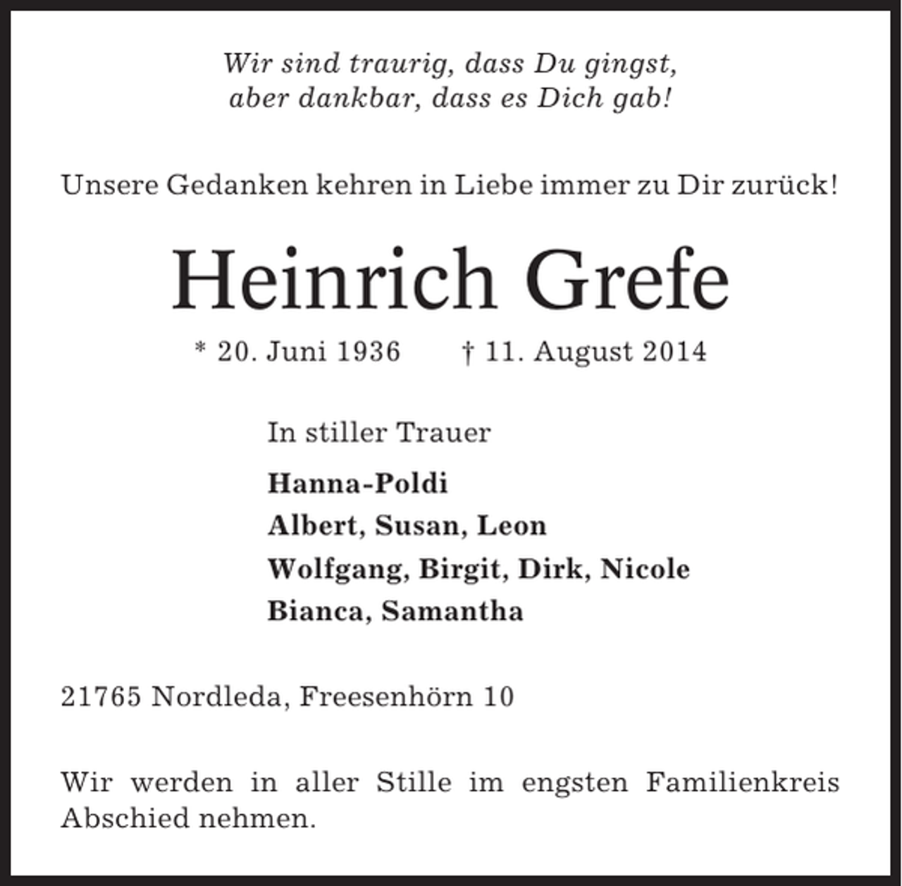 <p>Wir sind traurig, dass Du gingst,<br />aber dankbar, dass es Dich gab!<br />Unsere Gedanken kehren in Liebe immer zu Dir zurück!</p><p>Heinrich Grefe<br />* 20. Juni 1936</p><p>† 11. August 2014</p><p>In stiller Trauer<br />Hanna-Poldi<br />Albert, Susan, Leon<br />Wolfgang, Birgit, Dirk, Nicole<br />Bianca, Samantha<br />21765 Nordleda, Freesenhörn 10<br />Wir werden in aller Stille im engsten Familienkreis<br />Abschied nehmen.</p>