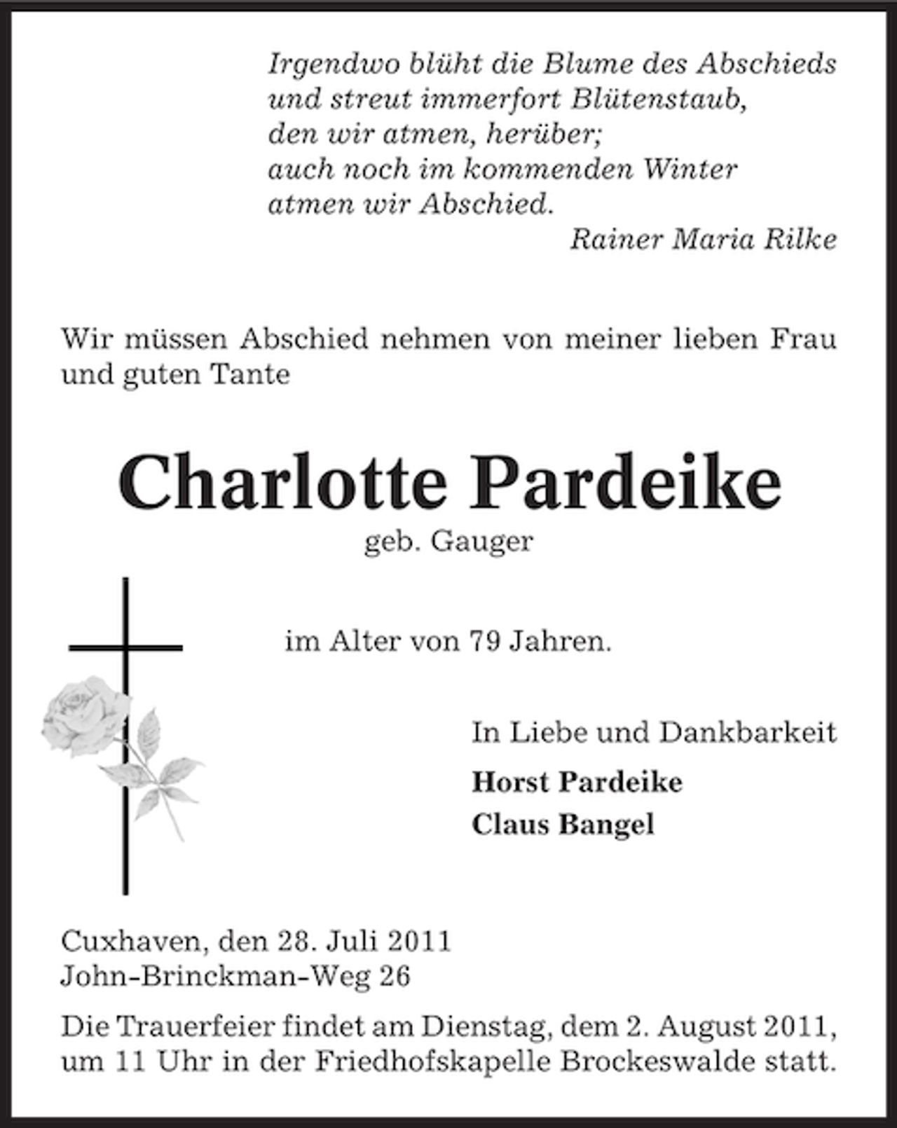 <p>Irgendwo blüht die Blume des Abschieds<br />und streut immerfort Blütenstaub,<br />den wir atmen, herüber;<br />auch noch im kommenden Winter<br />atmen wir Abschied.<br />Rainer Maria Rilke<br />Wir müssen Abschied nehmen von meiner lieben Frau<br />und guten Tante</p><p>Charlotte Pardeike<br />geb. Gauger<br />im Alter von 79 Jahren.<br />In Liebe und Dankbarkeit<br />Horst Pardeike<br />Claus Bangel</p><p>Cuxhaven, den 28. Juli 2011<br />John-Brinckman-Weg 26<br />Die Trauerfeier findet am Dienstag, dem 2. August 2011,<br />um 11 Uhr in der Friedhofskapelle Brockeswalde statt.</p>