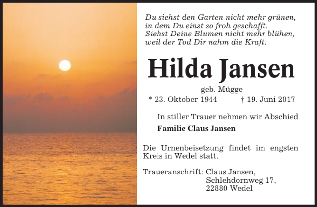 <p>Du siehst den Garten nicht mehr grünen,<br />in dem Du einst so froh geschafft.<br />Siehst Deine Blumen nicht mehr blühen,<br />weil der Tod Dir nahm die Kraft.</p><p>Hilda Jansen<br />geb. Mügge<br />* 23. Oktober 1944<br />† 19. Juni 2017<br />In stiller Trauer nehmen wir Abschied<br />Familie Claus Jansen<br />Die Urnenbeisetzung findet im engsten<br />Kreis in Wedel statt.<br />Traueranschrift: Claus Jansen,<br />Schlehdornweg 17,<br />22880 Wedel</p>