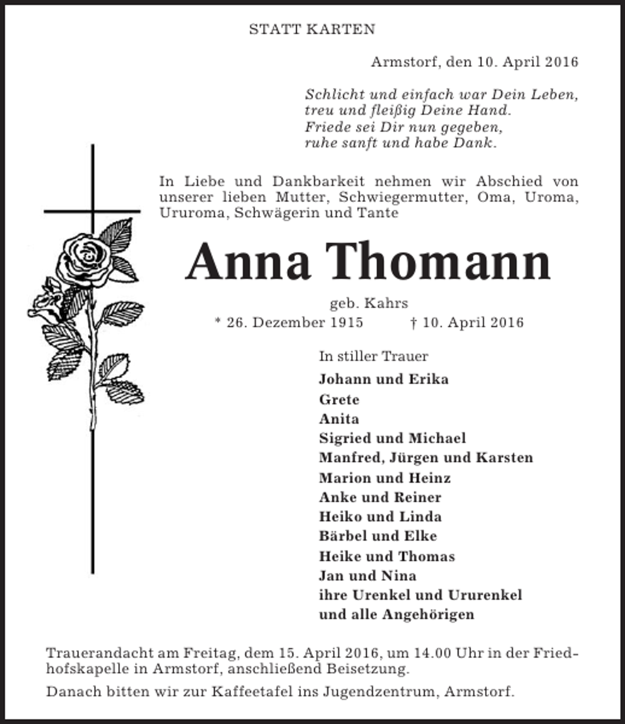 <p>STATT KARTEN<br />Armstorf, den 10. April 2016<br />Schlicht und einfach war Dein Leben,<br />treu und fleißig Deine Hand.<br />Friede sei Dir nun gegeben,<br />ruhe sanft und habe Dank.<br />In Liebe und Dankbarkeit nehmen wir Abschied von<br />unserer lieben Mutter, Schwiegermutter, Oma, Uroma,<br />Ururoma, Schwägerin und Tante</p><p>Anna Thomann<br />geb. Kahrs<br />* 26. Dezember 1915<br />† 10. April 2016<br />In stiller Trauer</p><p>Johann und Erika<br />Grete<br />Anita<br />Sigried und Michael<br />Manfred, Jürgen und Karsten<br />Marion und Heinz<br />Anke und Reiner<br />Heiko und Linda<br />Bärbel und Elke<br />Heike und Thomas<br />Jan und Nina<br />ihre Urenkel und Ururenkel<br />und alle Angehörigen<br />Trauerandacht am Freitag, dem 15. April 2016, um 14.00 Uhr in der Friedhofskapelle in Armstorf, anschließend Beisetzung.<br />Danach bitten wir zur Kaffeetafel ins Jugendzentrum, Armstorf.</p>