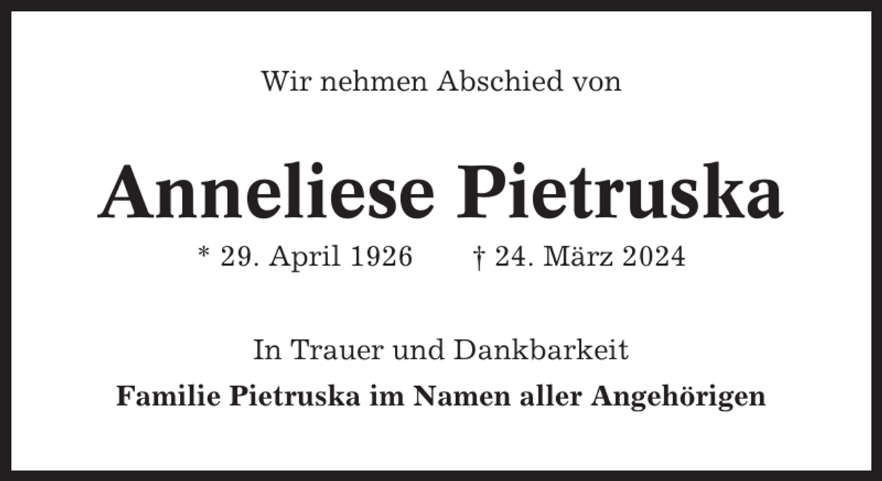 <p>Wir nehmen Abschied von</p><p>Anneliese Pietruska<br />* 29. April 1926</p><p>† 24. März 2024</p><p>In Trauer und Dankbarkeit<br />Familie Pietruska im Namen aller Angehörigen</p>