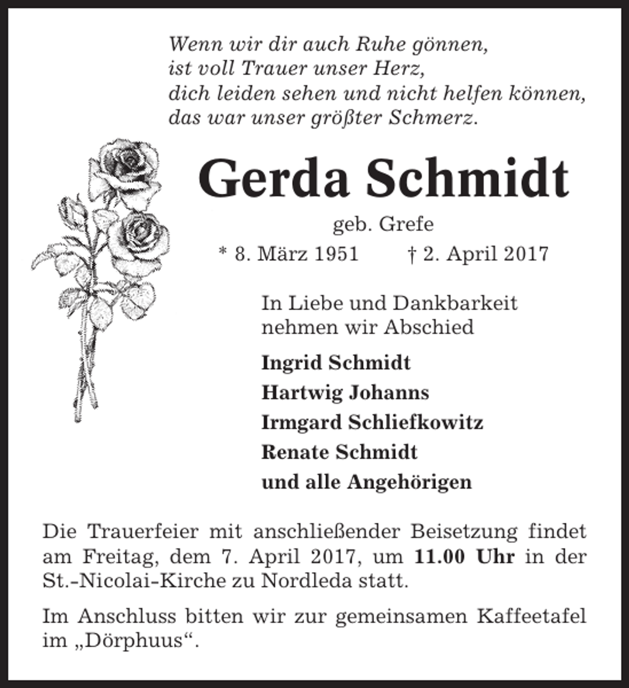 <p>Wenn wir dir auch Ruhe gönnen,<br />ist voll Trauer unser Herz,<br />dich leiden sehen und nicht helfen können,<br />das war unser größter Schmerz.</p><p>Gerda Schmidt<br />geb. Grefe<br />* 8. März 1951<br />† 2. April 2017<br />In Liebe und Dankbarkeit<br />nehmen wir Abschied<br />Ingrid Schmidt<br />Hartwig Johanns<br />Irmgard Schliefkowitz<br />Renate Schmidt<br />und alle Angehörigen<br />Die Trauerfeier mit anschließender Beisetzung findet<br />am Freitag, dem 7. April 2017, um 11.00 Uhr in der<br />St.-Nicolai-Kirche zu Nordleda statt.<br />Im Anschluss bitten wir zur gemeinsamen Kaffeetafel<br />im „Dörphuus“.</p>