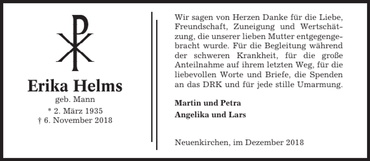 <p>Erika Helms<br />geb. Mann<br />* 2. März 1935<br />† 6. November 2018</p><p>Wir sagen von Herzen Danke für die Liebe,<br />Freundschaft, Zuneigung und Wertschätzung, die unserer lieben Mutter entgegengebracht wurde. Für die Begleitung während<br />der schweren Krankheit, für die große<br />Anteilnahme auf ihrem letzten Weg, für die<br />liebevollen Worte und Briefe, die Spenden<br />an das DRK und für jede stille Umarmung.<br />Martin und Petra<br />Angelika und Lars<br />Neuenkirchen, im Dezember 2018</p>