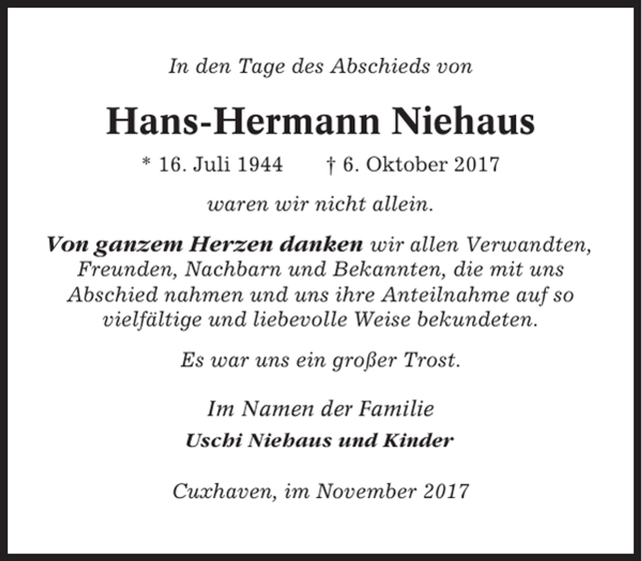 <p>In den Tage des Abschieds von</p><p>Hans-Hermann Niehaus<br />* 16. Juli 1944</p><p>† 6. Oktober 2017</p><p>waren wir nicht allein.</p><p>Von ganzem Herzen danken wir allen Verwandten,<br />Freunden, Nachbarn und Bekannten, die mit uns<br />Abschied nahmen und uns ihre Anteilnahme auf so<br />vielfältige und liebevolle Weise bekundeten.<br />Es war uns ein großer Trost.<br />Im Namen der Familie<br />Uschi Niehaus und Kinder<br />Cuxhaven, im November 2017</p>