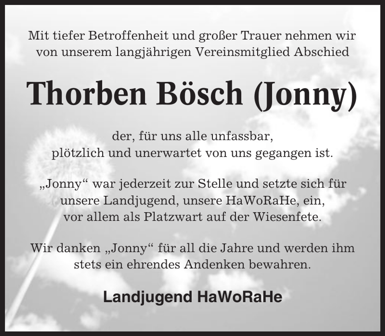 <p>Mit tiefer Betroffenheit und großer Trauer nehmen wir<br />von unserem langjährigen Vereinsmitglied Abschied</p><p>Thorben Bösch (Jonny)<br />der, für uns alle unfassbar,<br />plötzlich und unerwartet von uns gegangen ist.<br />„Jonny“ war jederzeit zur Stelle und setzte sich für<br />unsere Landjugend, unsere HaWoRaHe, ein,<br />vor allem als Platzwart auf der Wiesenfete.<br />Wir danken „Jonny“ für all die Jahre und werden ihm<br />stets ein ehrendes Andenken bewahren.</p><p>Landjugend HaWoRaHe</p>