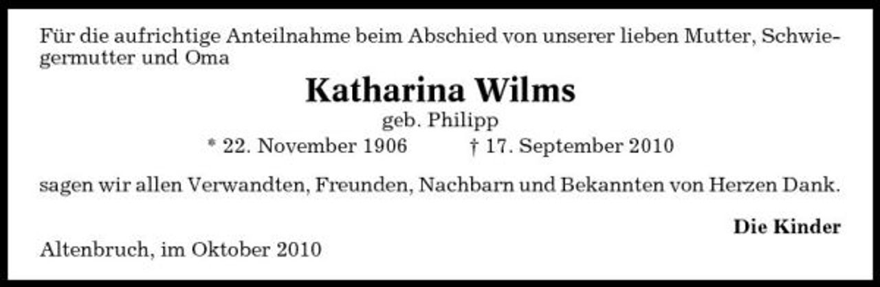 <p>Für die aufrichtige Anteilnahme beim Abschied von unserer lieben Mutter, Schwiegermutter und Oma</p><p>Katharina Wilms<br />geb. Philipp * 22. November 1906 † 17. September 2010 sagen wir allen Verwandten, Freunden, Nachbarn und Bekannten von Herzen Dank. Die Kinder Altenbruch, im Oktober 2010</p>