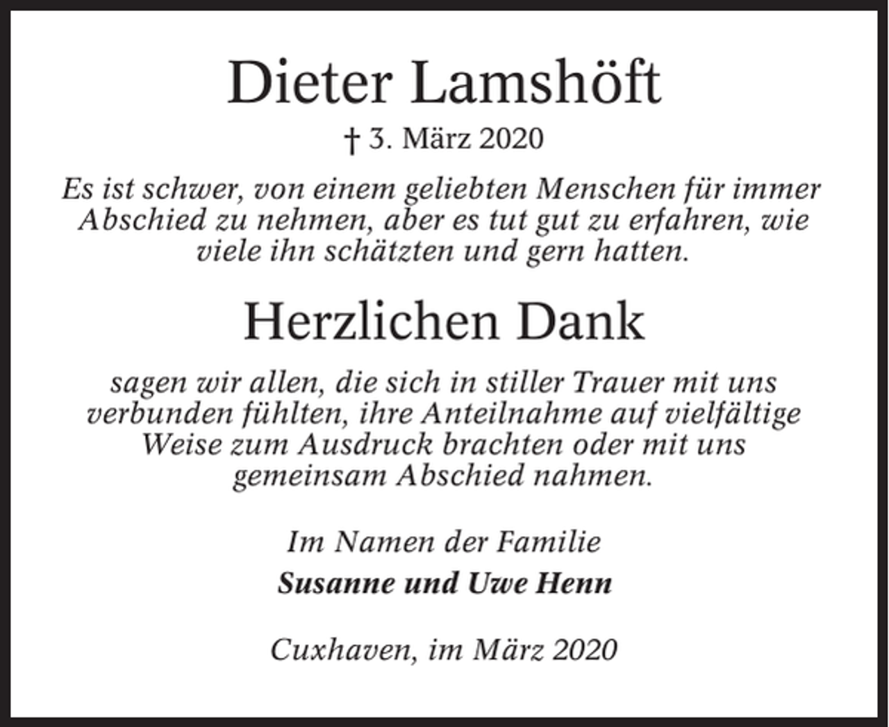 <p>Dieter Lamshöft<br />† 3. März 2020<br />Es ist schwer, von einem geliebten Menschen für immer<br />Abschied zu nehmen, aber es tut gut zu erfahren, wie<br />viele ihn schätzten und gern hatten.</p><p>Herzlichen Dank<br />sagen wir allen, die sich in stiller Trauer mit uns<br />verbunden fühlten, ihre Anteilnahme auf vielfältige<br />Weise zum Ausdruck brachten oder mit uns<br />gemeinsam Abschied nahmen.<br />Im Namen der Familie<br />Susanne und Uwe Henn<br />Cuxhaven, im März 2020</p>