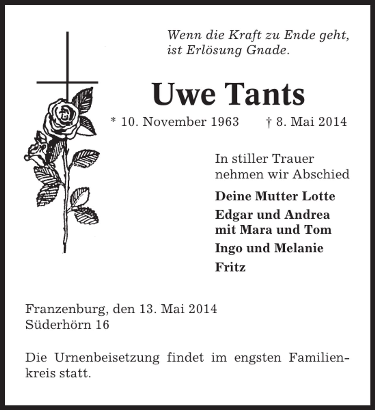 <p>Wenn die Kraft zu Ende geht,<br />ist Erlösung Gnade.</p><p>Uwe Tants<br />* 10. November 1963</p><p>† 8. Mai 2014</p><p>In stiller Trauer<br />nehmen wir Abschied<br />Deine Mutter Lotte<br />Edgar und Andrea<br />mit Mara und Tom<br />Ingo und Melanie<br />Fritz<br />Franzenburg, den 13. Mai 2014<br />Süderhörn 16<br />Die Urnenbeisetzung findet im engsten Familienkreis statt.</p>
