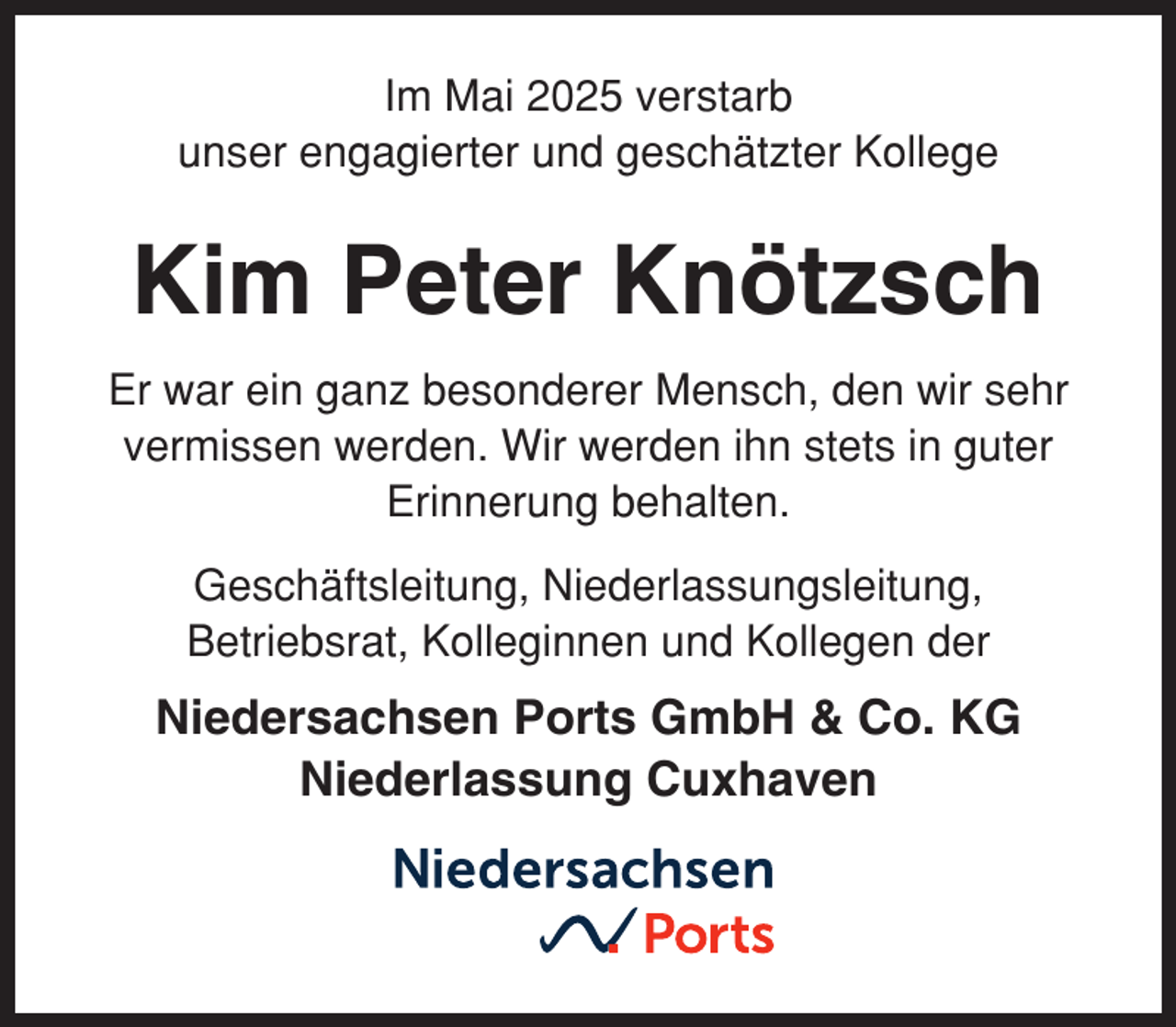 <p>Im Mai 2025 verstarb<br />unser engagierter und geschätzter Kollege</p><p>Kim Peter Knötzsch<br />Er war ein ganz besonderer Mensch, den wir sehr<br />vermissen werden. Wir werden ihn stets in guter<br />Erinnerung behalten.<br />Geschäftsleitung, Niederlassungsleitung,<br />Betriebsrat, Kolleginnen und Kollegen der</p><p>Niedersachsen Ports GmbH &amp; Co. KG<br />Niederlassung Cuxhaven</p>