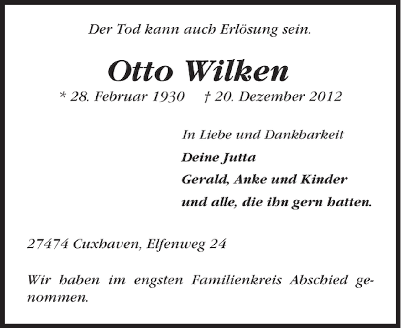 <p>Der Tod kann auch Erlösung sein.</p><p>Otto Wilken<br />* 28. Februar 1930</p><p>† 20. Dezember 2012</p><p>In Liebe und Dankbarkeit<br />Deine Jutta<br />Gerald, Anke und Kinder<br />und alle, die ihn gern hatten.</p><p>27474 Cuxhaven, Elfenweg 24<br />Wir haben im engsten Familienkreis Abschied genommen.</p>