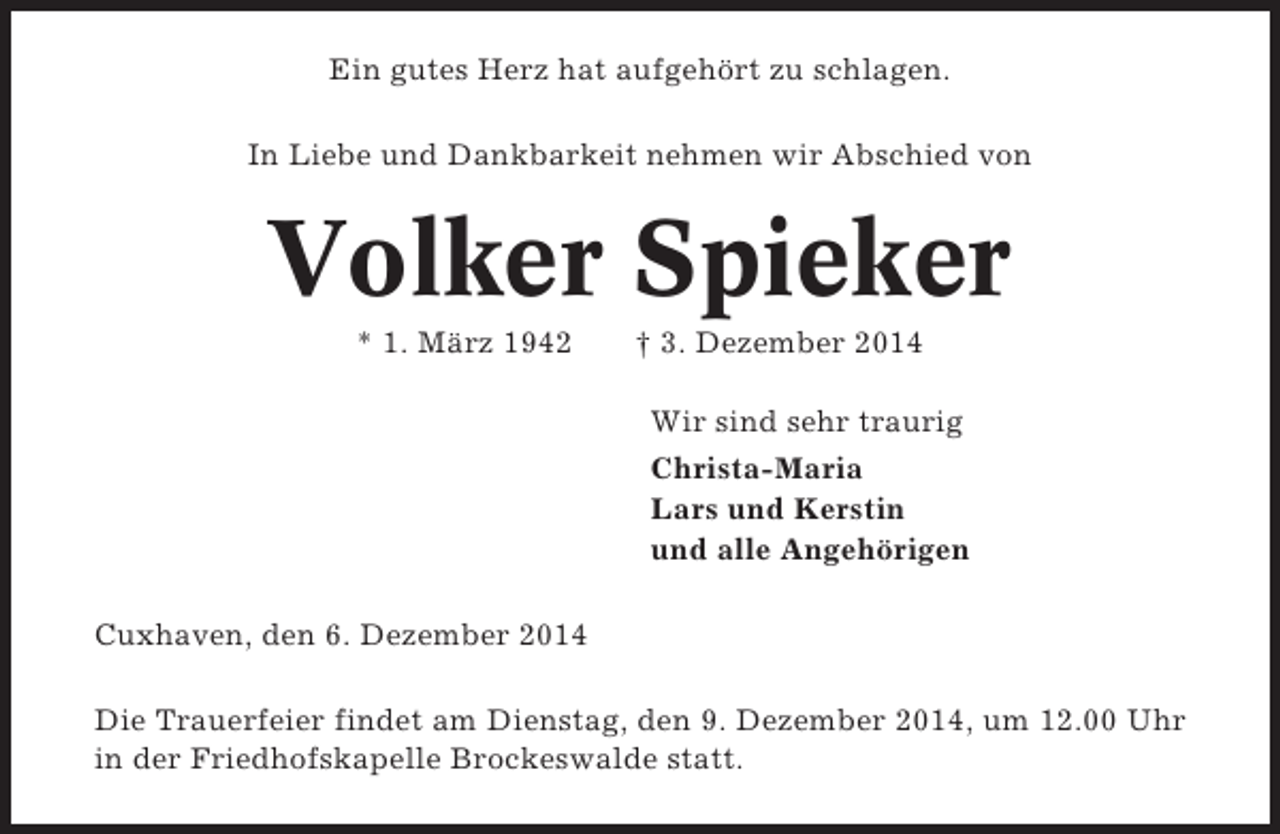 <p>Ein gutes Herz hat aufgehört zu schlagen.<br />In Liebe und Dankbarkeit nehmen wir Abschied von</p><p>Volker Spieker<br />* 1. März 1942</p><p>† 3. Dezember 2014<br />Wir sind sehr traurig<br />Christa-Maria<br />Lars und Kerstin<br />und alle Angehörigen</p><p>Cuxhaven, den 6. Dezember 2014<br />Die Trauerfeier findet am Dienstag, den 9. Dezember 2014, um 12.00 Uhr<br />in der Friedhofskapelle Brockeswalde statt.</p>