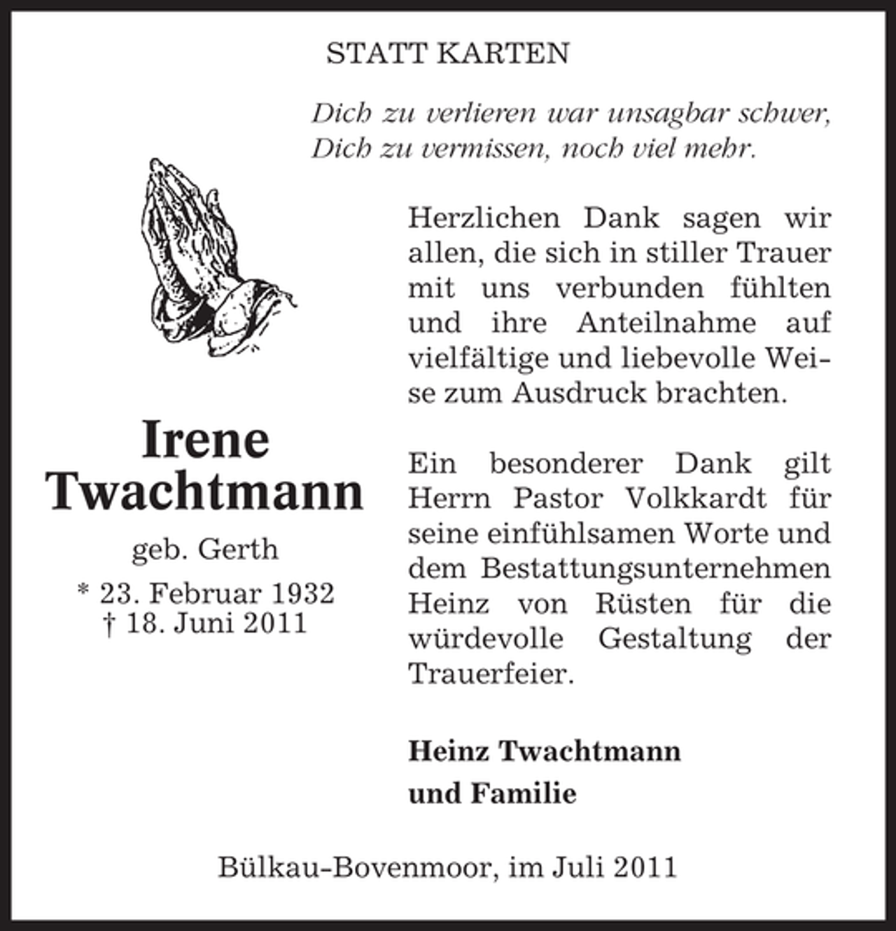 <p>STATT KARTEN<br />Dich zu verlieren war unsagbar schwer,<br />Dich zu vermissen, noch viel mehr.<br />Herzlichen Dank sagen wir<br />allen, die sich in stiller Trauer<br />mit uns verbunden fühlten<br />und ihre Anteilnahme auf<br />vielfältige und liebevolle Weise zum Ausdruck brachten.</p><p>Irene<br />Twachtmann<br />geb. Gerth<br />* 23. Februar 1932<br />† 18. Juni 2011</p><p>Ein besonderer Dank gilt<br />Herrn Pastor Volkkardt für<br />seine einfühlsamen Worte und<br />dem Bestattungsunternehmen<br />Heinz von Rüsten für die<br />würdevolle Gestaltung der<br />Trauerfeier.<br />Heinz Twachtmann<br />und Familie</p><p>Bülkau-Bovenmoor, im Juli 2011</p>