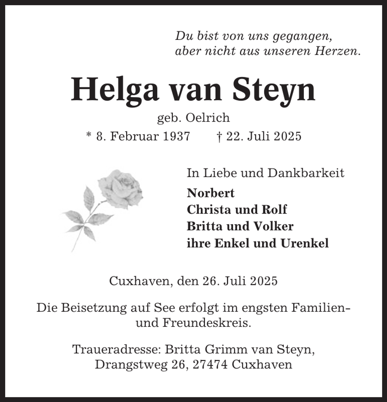 <p>Du bist von uns gegangen,<br />aber nicht aus unseren Herzen.</p><p>Helga van Steyn<br />geb. Oelrich<br />* 8. Februar 1937<br />† 22. Juli 2025<br />In Liebe und Dankbarkeit<br />Norbert<br />Christa und Rolf<br />Britta und Volker<br />ihre Enkel und Urenkel<br />Cuxhaven, den 26. Juli 2025<br />Die Beisetzung auf See erfolgt im engsten Familienund Freundeskreis.<br />Traueradresse: Britta Grimm van Steyn,<br />Drangstweg 26, 27474 Cuxhaven</p>