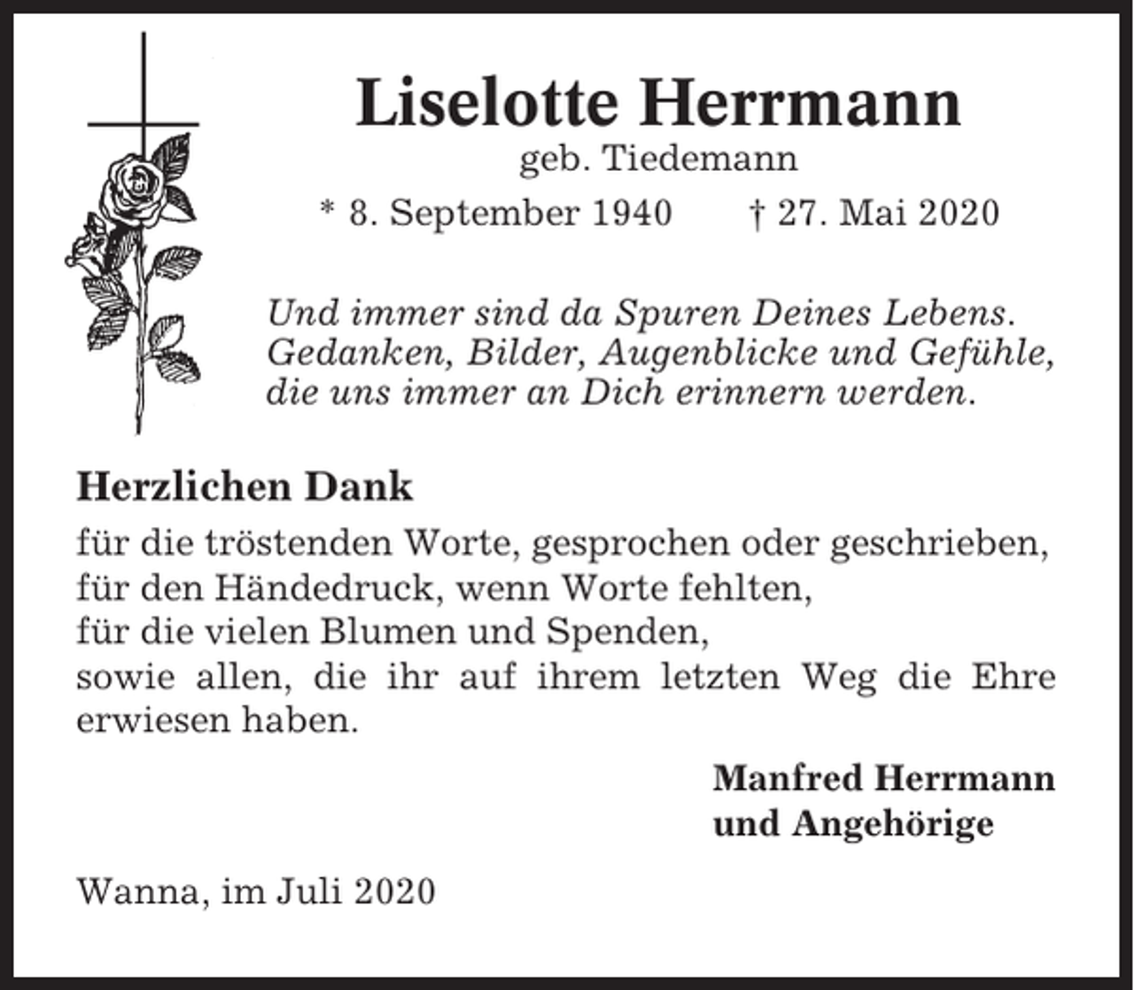 <p>Liselotte Herrmann<br />geb. Tiedemann<br />* 8. September 1940<br />† 27. Mai 2020<br />Und immer sind da Spuren Deines Lebens.<br />Gedanken, Bilder, Augenblicke und Gefühle,<br />die uns immer an Dich erinnern werden.</p><p>Herzlichen Dank<br />für die tröstenden Worte, gesprochen oder geschrieben,<br />für den Händedruck, wenn Worte fehlten,<br />für die vielen Blumen und Spenden,<br />sowie allen, die ihr auf ihrem letzten Weg die Ehre<br />erwiesen haben.<br />Manfred Herrmann<br />und Angehörige<br />Wanna, im Juli 2020</p>
