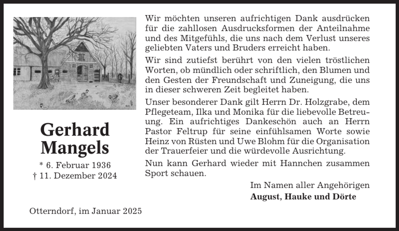 <p>Gerhard<br />Mangels<br />* 6. Februar 1936<br />† 11. Dezember 2024</p><p>Otterndorf, im Januar 2025</p><p>Wir möchten unseren aufrichtigen Dank ausdrücken<br />für die zahllosen Ausdrucksformen der Anteilnahme<br />und des Mitgefühls, die uns nach dem Verlust unseres<br />geliebten Vaters und Bruders erreicht haben.<br />Wir sind zutiefst berührt von den vielen tröstlichen<br />Worten, ob mündlich oder schriftlich, den Blumen und<br />den Gesten der Freundschaft und Zuneigung, die uns<br />in dieser schweren Zeit begleitet haben.<br />Unser besonderer Dank gilt Herrn Dr. Holzgrabe, dem<br />Pflegeteam, Ilka und Monika für die liebevolle Betreuung. Ein aufrichtiges Dankeschön auch an Herrn<br />Pastor Feltrup für seine einfühlsamen Worte sowie<br />Heinz von Rüsten und Uwe Blohm für die Organisation<br />der Trauerfeier und die würdevolle Ausrichtung.<br />Nun kann Gerhard wieder mit Hannchen zusammen<br />Sport schauen.<br />Im Namen aller Angehörigen<br />August, Hauke und Dörte</p>