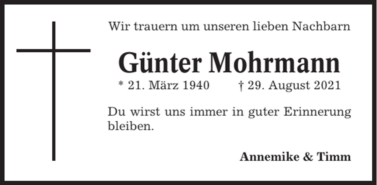<p>Wir trauern um unseren lieben Nachbarn</p><p>Günter Mohrmann<br />* 21. März 1940</p><p>† 29. August 2021</p><p>Du wirst uns immer in guter Erinnerung<br />bleiben.<br />Annemike &amp; Timm</p>