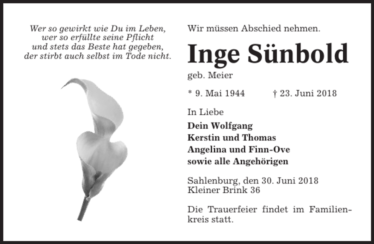 <p>Wer so gewirkt wie Du im Leben,<br />wer so erfüllte seine Pflicht<br />und stets das Beste hat gegeben,<br />der stirbt auch selbst im Tode nicht.</p><p>Wir müssen Abschied nehmen.</p><p>Inge Sünbold<br />geb. Meier<br />* 9. Mai 1944</p><p>† 23. Juni 2018</p><p>In Liebe<br />Dein Wolfgang<br />Kerstin und Thomas<br />Angelina und Finn-Ove<br />sowie alle Angehörigen<br />Sahlenburg, den 30. Juni 2018<br />Kleiner Brink 36<br />Die Trauerfeier findet im Familienkreis statt.</p>