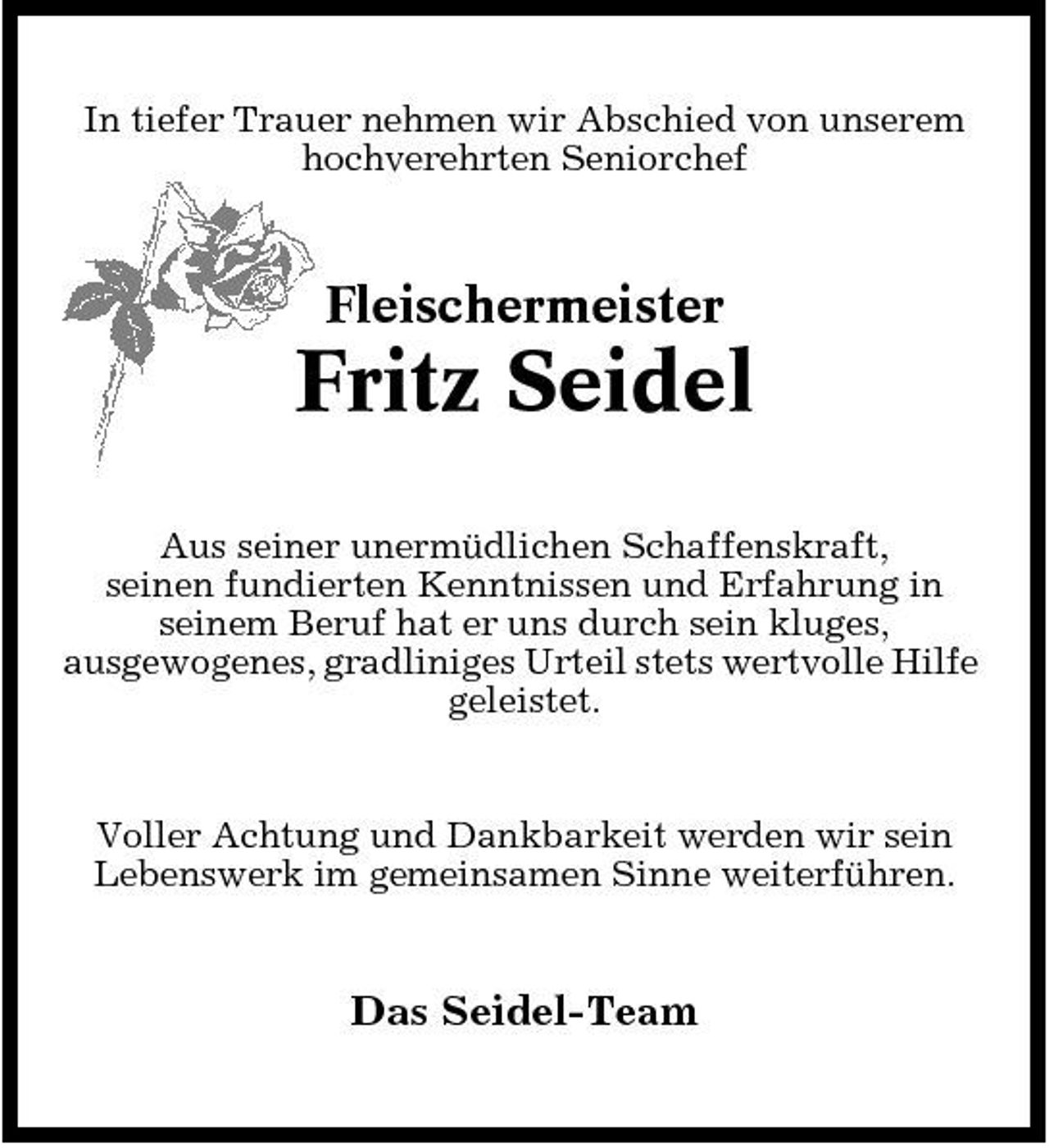 <p>In tiefer Trauer nehmen wir Abschied von unserem hochverehrten Seniorchef</p><p>Fleischermeister</p><p>Fritz Seidel<br />Aus seiner unermüdlichen Schaffenskraft, seinen fundierten Kenntnissen und Erfahrung in seinem Beruf hat er uns durch sein kluges, ausgewogenes, gradliniges Urteil stets wertvolle Hilfe geleistet.</p><p>Voller Achtung und Dankbarkeit werden wir sein Lebenswerk im gemeinsamen Sinne weiterführen.</p><p>Das Seidel-Team</p>