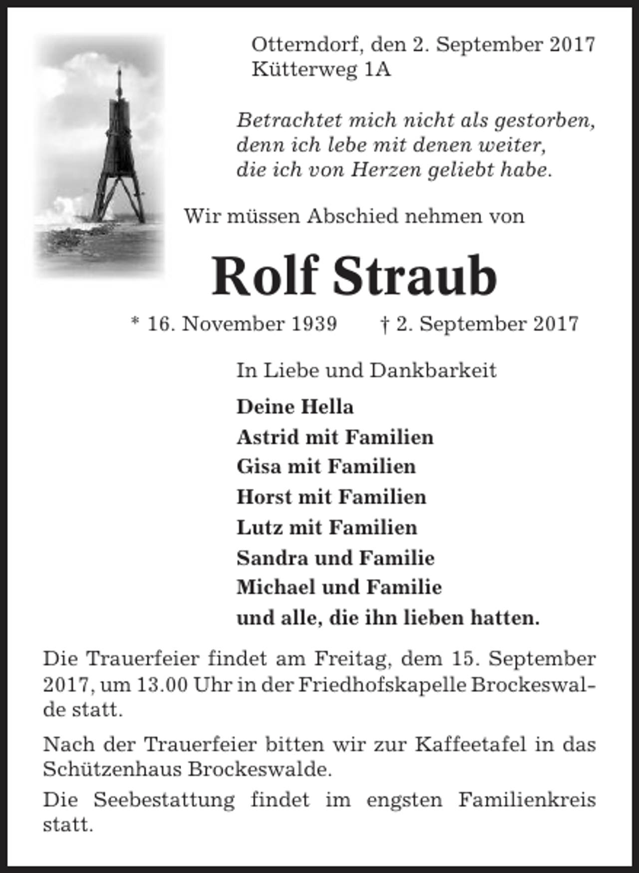 <p>Otterndorf, den 2. September 2017<br />Kütterweg 1A<br />Betrachtet mich nicht als gestorben,<br />denn ich lebe mit denen weiter,<br />die ich von Herzen geliebt habe.<br />Wir müssen Abschied nehmen von</p><p>Rolf Straub<br />* 16. November 1939</p><p>† 2. September 2017</p><p>In Liebe und Dankbarkeit<br />Deine Hella<br />Astrid mit Familien<br />Gisa mit Familien<br />Horst mit Familien<br />Lutz mit Familien<br />Sandra und Familie<br />Michael und Familie<br />und alle, die ihn lieben hatten.<br />Die Trauerfeier findet am Freitag, dem 15. September<br />2017, um 13.00 Uhr in der Friedhofskapelle Brockeswalde statt.<br />Nach der Trauerfeier bitten wir zur Kaffeetafel in das<br />Schützenhaus Brockeswalde.<br />Die Seebestattung findet im engsten Familienkreis<br />statt.</p>