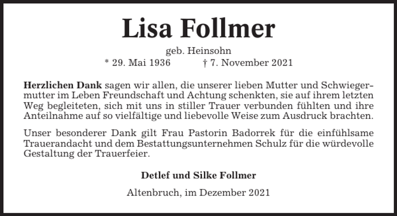 <p>Lisa Follmer<br />geb. Heinsohn<br />* 29. Mai 1936<br />† 7. November 2021<br />Herzlichen Dank sagen wir allen, die unserer lieben Mutter und Schwiegermutter im Leben Freundschaft und Achtung schenkten, sie auf ihrem letzten<br />Weg begleiteten, sich mit uns in stiller Trauer verbunden fühlten und ihre<br />Anteilnahme auf so vielfältige und liebevolle Weise zum Ausdruck brachten.<br />Unser besonderer Dank gilt Frau Pastorin Badorrek für die einfühlsame<br />Trauerandacht und dem Bestattungsunternehmen Schulz für die würdevolle<br />Gestaltung der Trauerfeier.<br />Detlef und Silke Follmer<br />Altenbruch, im Dezember 2021</p>