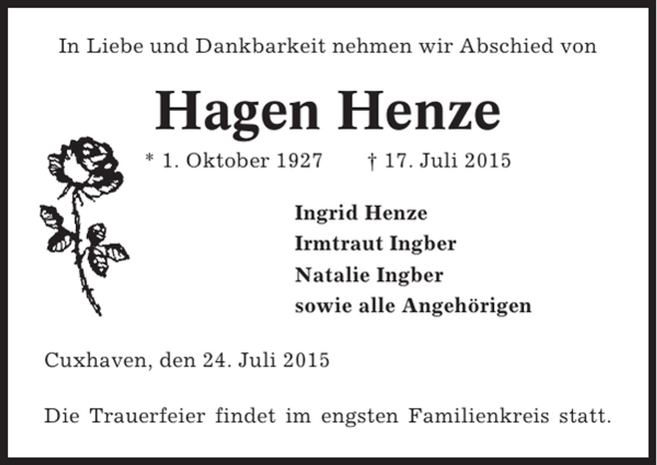 <p>In Liebe und Dankbarkeit nehmen wir Abschied von</p><p>Hagen Henze<br />* 1. Oktober 1927</p><p>† 17. Juli 2015</p><p>Ingrid Henze<br />Irmtraut Ingber<br />Natalie Ingber<br />sowie alle Angehörigen<br />Cuxhaven, den 24. Juli 2015<br />Die Trauerfeier findet im engsten Familienkreis statt.</p>