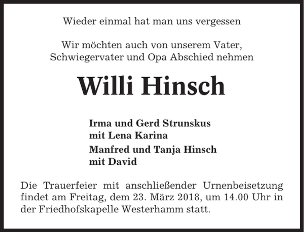 <p>Wieder einmal hat man uns vergessen<br />Wir möchten auch von unserem Vater,<br />Schwiegervater und Opa Abschied nehmen</p><p>Willi Hinsch<br />Irma und Gerd Strunskus<br />mit Lena Karina<br />Manfred und Tanja Hinsch<br />mit David<br />Die Trauerfeier mit anschließender Urnenbeisetzung<br />findet am Freitag, dem 23. März 2018, um 14.00 Uhr in<br />der Friedhofskapelle Westerhamm statt.</p>