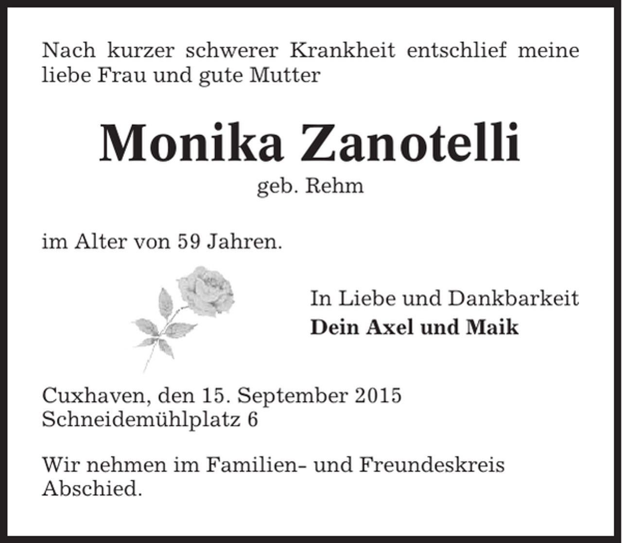 <p>Nach kurzer schwerer Krankheit entschlief meine<br />liebe Frau und gute Mutter</p><p>Monika Zanotelli<br />geb. Rehm<br />im Alter von 59 Jahren.<br />In Liebe und Dankbarkeit<br />Dein Axel und Maik<br />Cuxhaven, den 15. September 2015<br />Schneidemühlplatz 6<br />Wir nehmen im Familien- und Freundeskreis<br />Abschied.</p>