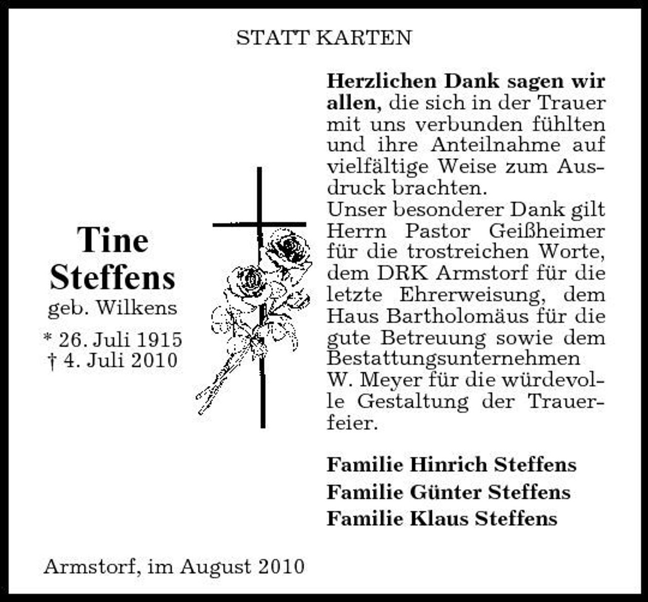 <p>STATT KARTEN Herzlichen Dank sagen wir allen, die sich in der Trauer mit uns verbunden fühlten und ihre Anteilnahme auf vielfältige Weise zum Ausdruck brachten. Unser besonderer Dank gilt Herrn Pastor Geißheimer für die trostreichen Worte, dem DRK Armstorf für die letzte Ehrerweisung, dem Haus Bartholomäus für die gute Betreuung sowie dem Bestattungsunternehmen W. Meyer für die würdevolle Gestaltung der Trauerfeier. Familie Hinrich Steffens Familie Günter Steffens Familie Klaus Steffens Armstorf, im August 2010</p><p>Tine Steffens<br />geb. Wilkens * 26. Juli 1915 † 4. Juli 2010</p>