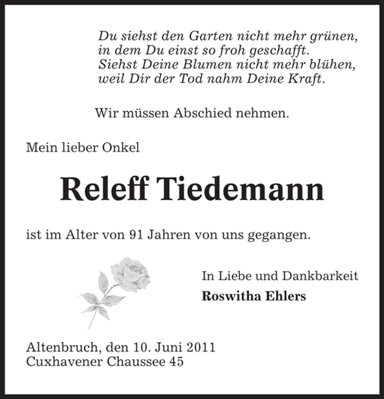 <p>Du siehst den Garten nicht mehr grünen, in dem Du einst so froh geschafft. Siehst Deine Blumen nicht mehr blühen, weil Dir der Tod nahm Deine Kraft. Wir müssen Abschied nehmen. Mein lieber Onkel</p><p>Releff Tiedemann<br />ist im Alter von 91 Jahren von uns gegangen.<br />In Liebe und Dankbarkeit</p><p>Roswitha Ehlers</p><p>Altenbruch, den 10. Juni 2011 Cuxhavener Chaussee 45</p>
