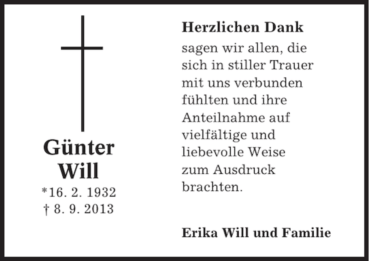<p>Herzlichen Dank</p><p>Günter<br />Will<br />*16. 2. 1932<br />† 8. 9. 2013</p><p>sagen wir allen, die<br />sich in stiller Trauer<br />mit uns verbunden<br />fühlten und ihre<br />Anteilnahme auf<br />vielfältige und<br />liebevolle Weise<br />zum Ausdruck<br />brachten.<br />Erika Will und Familie</p>