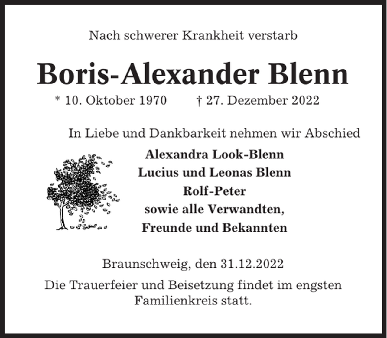 <p>Nach schwerer Krankheit verstarb</p><p>Boris-Alexander Blenn<br />* 10. Oktober 1970</p><p>† 27. Dezember 2022</p><p>In Liebe und Dankbarkeit nehmen wir Abschied<br />Alexandra Look-Blenn<br />Lucius und Leonas Blenn<br />Rolf-Peter<br />sowie alle Verwandten,<br />Freunde und Bekannten<br />Braunschweig, den 31.12.2022<br />Die Trauerfeier und Beisetzung findet im engsten<br />Familienkreis statt.</p>