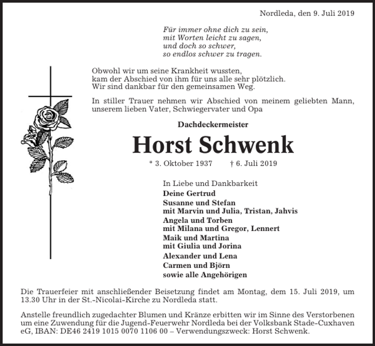 <p>Nordleda, den 9. Juli 2019<br />Für immer ohne dich zu sein,<br />mit Worten leicht zu sagen,<br />und doch so schwer,<br />so endlos schwer zu tragen.<br />Obwohl wir um seine Krankheit wussten,<br />kam der Abschied von ihm für uns alle sehr plötzlich.<br />Wir sind dankbar für den gemeinsamen Weg.<br />In stiller Trauer nehmen wir Abschied von meinem geliebten Mann,<br />unserem lieben Vater, Schwiegervater und Opa<br />Dachdeckermeister</p><p>Horst Schwenk<br />* 3. Oktober 1937</p><p>† 6. Juli 2019</p><p>In Liebe und Dankbarkeit<br />Deine Gertrud<br />Susanne und Stefan<br />mit Marvin und Julia, Tristan, Jahvis<br />Angela und Torben<br />mit Milana und Gregor, Lennert<br />Maik und Martina<br />mit Giulia und Jorina<br />Alexander und Lena<br />Carmen und Björn<br />sowie alle Angehörigen<br />Die Trauerfeier mit anschließender Beisetzung findet am Montag, dem 15. Juli 2019, um<br />13.30 Uhr in der St.-Nicolai-Kirche zu Nordleda statt.<br />Anstelle freundlich zugedachter Blumen und Kränze erbitten wir im Sinne des Verstorbenen<br />um eine Zuwendung für die Jugend-Feuerwehr Nordleda bei der Volksbank Stade-Cuxhaven<br />eG, IBAN: DE46 2419 1015 0070 1106 00 – Verwendungszweck: Horst Schwenk.</p>