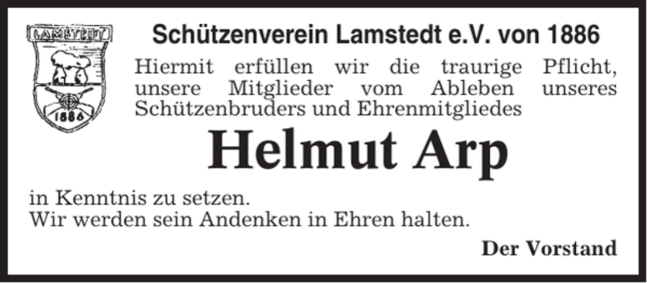 <p>Schützenverein Lamstedt e.V. von 1886<br />Hiermit erfüllen wir die traurige Pflicht,<br />unsere Mitglieder vom Ableben unseres<br />Schützenbruders und Ehrenmitgliedes</p><p>Helmut Arp<br />in Kenntnis zu setzen.<br />Wir werden sein Andenken in Ehren halten.<br />Der Vorstand</p>