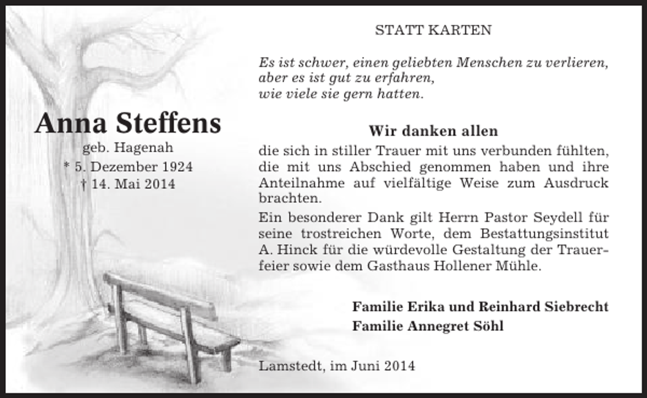 <p>STATT KARTEN<br />Es ist schwer, einen geliebten Menschen zu verlieren,<br />aber es ist gut zu erfahren,<br />wie viele sie gern hatten.</p><p>Anna Steffens<br />geb. Hagenah<br />* 5. Dezember 1924<br />† 14. Mai 2014</p><p>Wir danken allen<br />die sich in stiller Trauer mit uns verbunden fühlten,<br />die mit uns Abschied genommen haben und ihre<br />Anteilnahme auf vielfältige Weise zum Ausdruck<br />brachten.<br />Ein besonderer Dank gilt Herrn Pastor Seydell für<br />seine trostreichen Worte, dem Bestattungsinstitut<br />A. Hinck für die würdevolle Gestaltung der Trauerfeier sowie dem Gasthaus Hollener Mühle.<br />Familie Erika und Reinhard Siebrecht<br />Familie Annegret Söhl<br />Lamstedt, im Juni 2014</p>